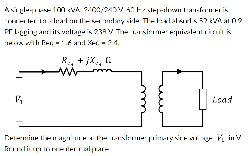 A single-phase 100 kVA, 2400/240 V, 60 Hz step-down transformer is
connected to a load on the secondary side. The load absorbs 59 KVA at 0.9
PF lagging and its voltage is 238 V. The transformer equivalent circuit is
below with Req = 1.6 and Xeq = 2.4.
+
V₁
Req+jxeq Ω
min
Load
Determine the magnitude at the transformer primary side voltage, V₁, in V.
Round it up to one decimal place.