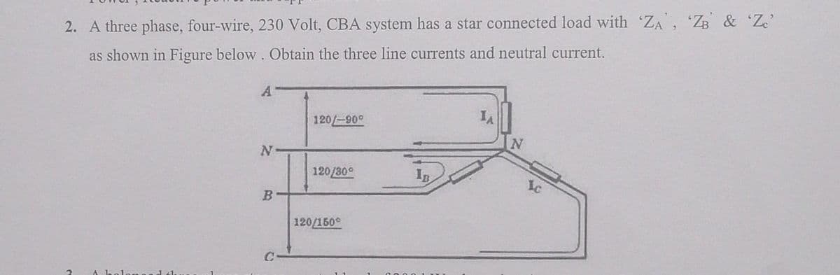 2. A three phase, four-wire, 230 Volt, CBA system has a star connected load with 'ZA', 'ZB & 'Zc'
as shown in Figure below. Obtain the three line currents and neutral current.
2
A
N
B
120/-90°
120/30°
120/150
IB
IA
N
Ic