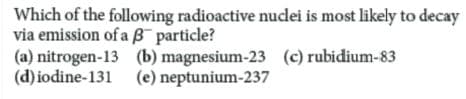Which of the following radioactive nucdei is most likely to decay
via emission of a B particle?
(a) nitrogen-13 (b) magnesium-23 (c) rubidium-83
(d) iodine-131 (e) neptunium-237
