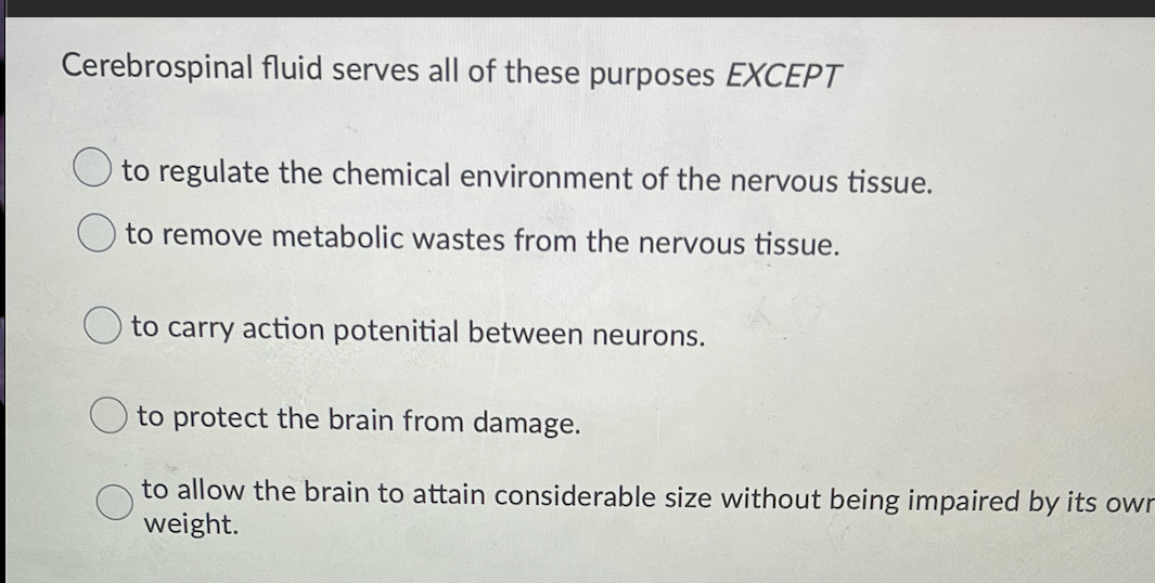 Cerebrospinal fluid serves all of these purposes EXCEPT
to regulate the chemical environment of the nervous tissue.
to remove metabolic wastes from the nervous tissue.
O to carry action potenitial between neurons.
to protect the brain from damage.
to allow the brain to attain considerable size without being impaired by its owr
weight.
