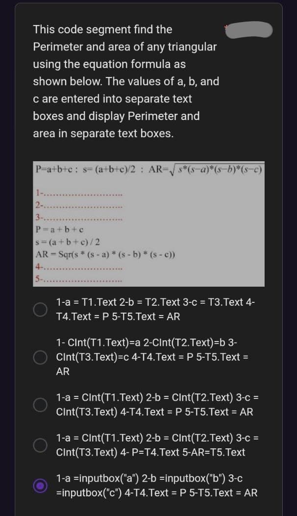 This code segment find the
Perimeter and area of any triangular
using the equation formula as
shown below. The values of a, b, and
c are entered into separate text
boxes and display Perimeter and
area in separate text boxes.
P=a+b+c: s= (a+b+c)/2 : AR-√√s*(s—a)*(s−b)*(s—c)
2-...
3-....
P=a+b+c
s=(a+b+c)/2
AR-Sqr(s* (s-a) * (s-b) * (s - c))
4-.
5-
1-a = T1.Text 2-b= T2.Text 3-c = T3. Text 4-
T4.Text = P 5-T5.Text = AR
1- Cint(T1.Text)=a 2-Cint(T2.Text)=b 3-
Cint(T3.Text)=c 4-T4.Text = P 5-T5.Text =
AR
1-a = Cint(T1.Text) 2-b = Cint(T2.Text) 3-c =
Cint(T3.Text) 4-T4. Text = P 5-T5.Text = AR
1-a = Cint(T1.Text) 2-b = Cint(T2.Text) 3-c =
Cint(T3.Text) 4- P=T4. Text 5-AR=T5. Text
1-a =inputbox("a") 2-b =inputbox("b") 3-c
=inputbox("c") 4-T4. Text = P 5-T5.Text = AR