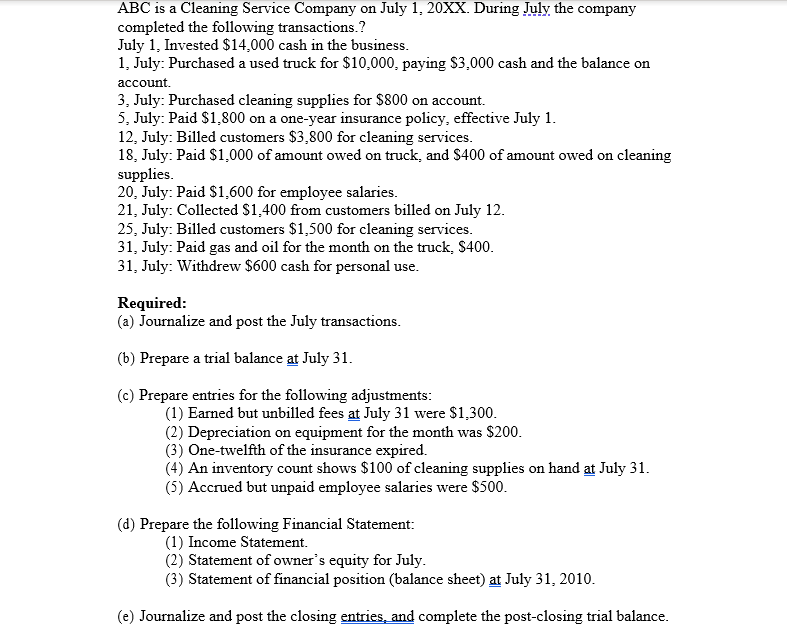 ABC is a Cleaning Service Company on July 1, 20XX. During July the company
completed the following transactions.?
July 1, Invested $14,000 cash in the business.
1, July: Purchased a used truck for $10,000, paying $3,000 cash and the balance on
account.
3, July: Purchased cleaning supplies for $800 on account.
5, July: Paid $1,800 on a one-year insurance policy, effective July 1.
12, July: Billed customers $3,800 for cleaning services.
18, July: Paid $1,000 of amount owed on truck, and $400 of amount owed on cleaning
supplies.
20, July: Paid $1,600 for employee salaries.
21, July: Collected $1,400 from customers billed on July 12.
25, July: Billed customers $1,500 for cleaning services.
31, July: Paid gas and oil for the month on the truck, $400.
31, July: Withdrew $600 cash for personal use.
Required:
(a) Journalize and post the July transactions.
(b) Prepare a trial balance at July 31.
(c) Prepare entries for the following adjustments:
(1) Earned but unbilled fees at July 31 were $1,300.
(2) Depreciation on equipment for the month was $200.
(3) One-twelfth of the insurance expired.
(4) An inventory count shows $100 of cleaning supplies on hand at July 31.
(5) Accrued but unpaid employee salaries were $500.
(d) Prepare the following Financial Statement:
(1) Income Statement.
(2) Statement of owner's equity for July.
(3) Statement of financial position (balance sheet) at July 31, 2010.
(e) Journalize and post the closing entries, and complete the post-closing trial balance.
