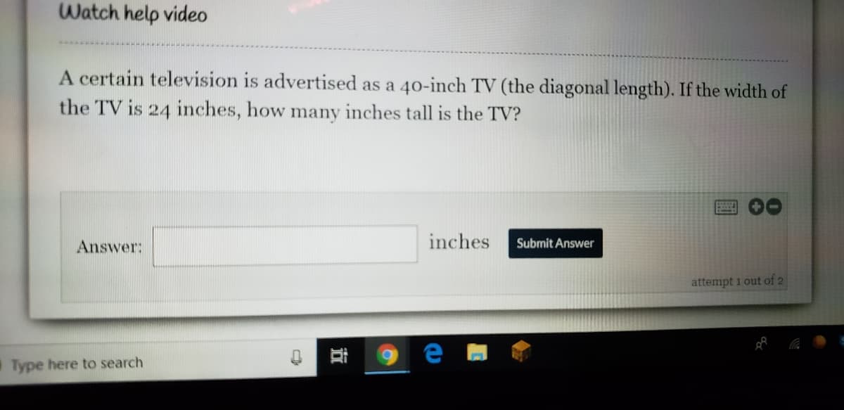Watch help video
A certain television is advertised as a 40-inch TV (the diagonal length). If the width of
the TV is 24 inches, how many inches tall is the TV?
Answer:
inches
Submit Answer
attempt 1 out of 2
Type here to search
立
