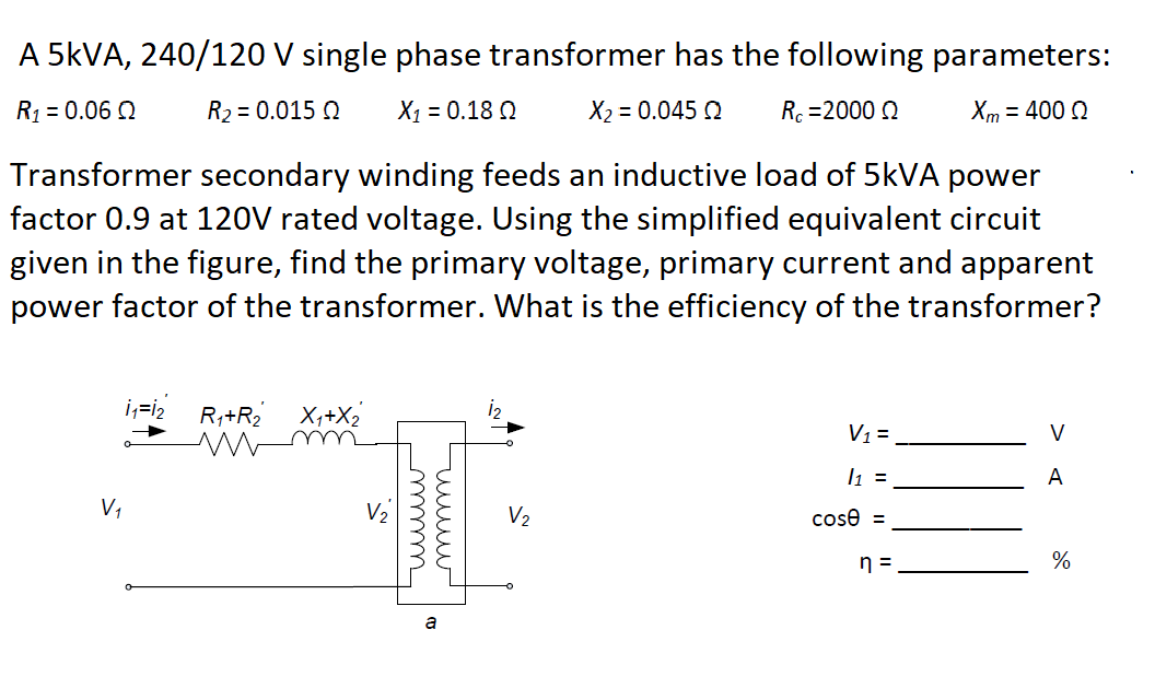 A 5KVA, 240/120 V single phase transformer has the following parameters:
R1 = 0.06 Q
R2 = 0.015 Q
X1 = 0.18 Q
X2 = 0.045 Q
Rc =2000 0
Xm = 400 Q
Transformer secondary winding feeds an inductive load of 5KVA power
factor 0.9 at 120V rated voltage. Using the simplified equivalent circuit
given in the figure, find the primary voltage, primary current and apparent
power factor of the transformer. What is the efficiency of the transformer?
i;=i2
R,+R2
X,+X2
V1=
V
l1 =
A
V,
V2
V2
cose =
n =
%
a
