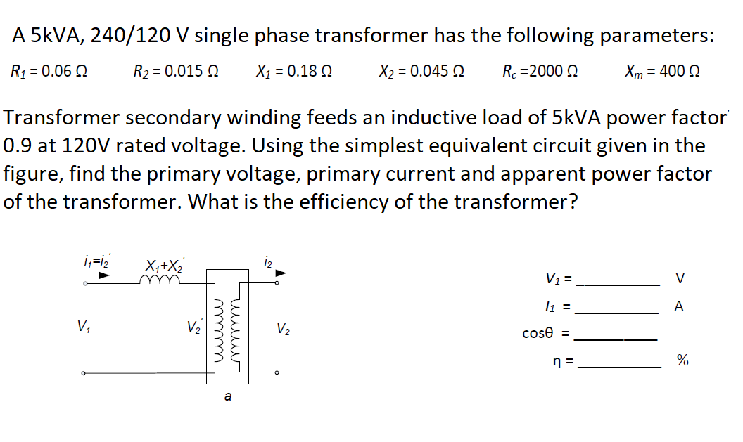 A 5KVA, 240/120 V single phase transformer has the following parameters:
R1 = 0.06 Q
R2 = 0.015 Q
X1 = 0.18 Q
X2 = 0.045 Q
Rc =2000 0
Xm = 400 0
Transformer secondary winding feeds an inductive load of 5KVA power factor
0.9 at 120V rated voltage. Using the simplest equivalent circuit given in the
figure, find the primary voltage, primary current and apparent power factor
of the transformer. What is the efficiency of the transformer?
X,+X2
V1=.
V
u
l1 =
A
V,
V2
cose =
n =
%
uuw
mm
