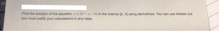 Find the solution of the equation y= 2x -x- 10 in the interval [2, 4] using derivatives. You can use Matlab but
you must justify your calculations in any case.
