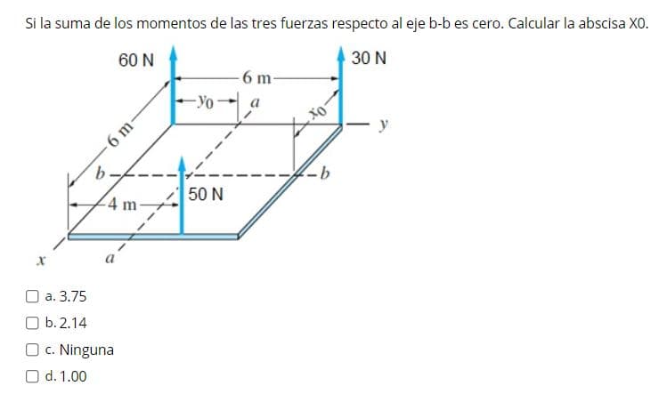 Si la suma de los momentos de las tres fuerzas respecto al eje b-b es cero. Calcular la abscisa XO.
60 N
30 N
6 m-
-Yo
6 m
50 N
4 m-
O a. 3.75
O b. 2.14
O c. Ninguna
O d. 1.00
