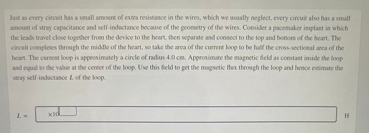 Just as every circuit has a small amount of extra resistance in the wires, which we usually neglect, every circuit also has a small
amount of stray capacitance and self-inductance because of the geometry of the wires. Consider a pacemaker implant in which
the leads travel close together from the device to the heart, then separate and connect to the top and bottom of the heart. The
circuit completes through the middle of the heart, so take the area of the current loop to be half the cross-sectional area of the
heart. The current loop is approximately a circle of radius 4.0 cm. Approximate the magnetic field as constant inside the loop
and equal to the value at the center of the loop. Use this field to get the magnetic flux through the loop and hence estimate the
stray self-inductance L of the loop.
L% =
x10
H.
