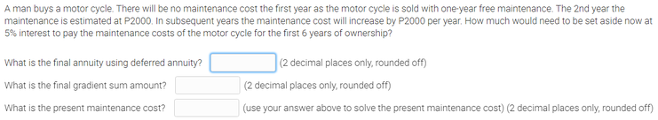A man buys a motor cycle. There will be no maintenance cost the first year as the motor cycle is sold with one-year free maintenance. The 2nd year the
maintenance is estimated at P2000. In subsequent years the maintenance cost will increase by P2000 per year. How much would need to be set aside now at
5% interest to pay the maintenance costs of the motor cycle for the first 6 years of ownership?
What is the final annuity using deferred annuity?
(2 decimal places only, rounded off)
What is the final gradient sum amount?
(2 decimal places only, rounded off)
What is the present maintenance cost?
(use your answer above to solve the present maintenance cost) (2 decimal places only, rounded off)
