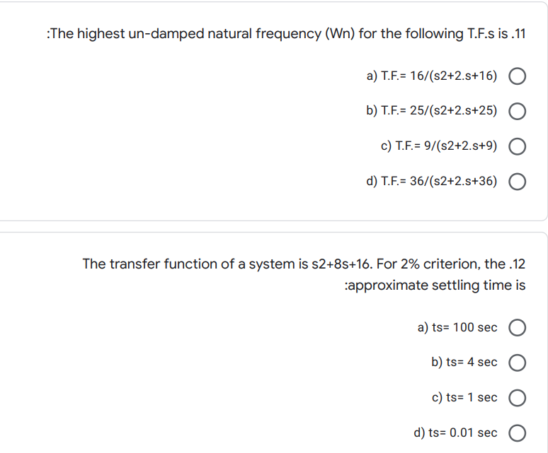 :The highest un-damped natural frequency (Wn) for the following T.F.s is .11
a) T.F.= 16/(s2+2.s+16)
b) T.F.= 25/(s2+2.s+25)
c) T.F.= 9/(s2+2.s+9)
d) T.F.= 36/(s2+2.s+36)
The transfer function of a system is s2+8s+16. For 2% criterion, the .12
:approximate settling time is
a) ts= 100 sec
b) ts= 4 sec
c) ts= 1 sec
d) ts= 0.01 sec
