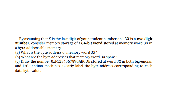 By assuming that X is the last digit of your student number and 3X is a two digit
number, consider memory storage of a 64-bit word stored at memory word 3X in
a byte-addressable memory
(a) What is the byte address of memory word 3X?
(b) What are the byte addresses that memory word 3X spans?
(c) Draw the number 0XF1234567890ABCDE stored at word 3X in both big-endian
and little-endian machines. Clearly label the byte address corresponding to each
data byte value.
