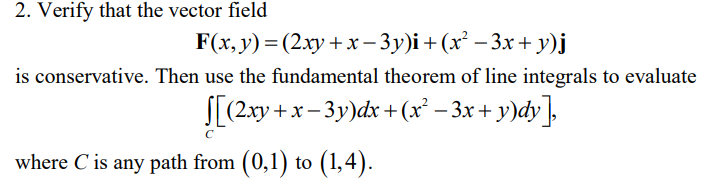2. Verify that the vector field
F(x, y) = (2xy + x-3y)i + (x² −3x+y)j
is conservative. Then use the fundamental theorem of line integrals to evaluate
›+x− 3y)dx + (x² − 3x + y)dy],
[(2xy +
where C' is any path from (0,1) to (1,4).