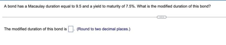 A bond has a Macaulay duration equal to 9.5 and a yield to maturity of 7.5%. What is the modified duration of this bond?
The modified duration of this bond is
(Round to two decimal places.)