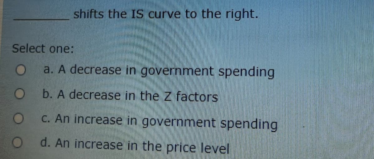 shifts the IS curve to the right.
Select one:
a. A decrease in government spending
b. A decrease in the Z factors
C. An increase in government spending
d. An increase in the price level
