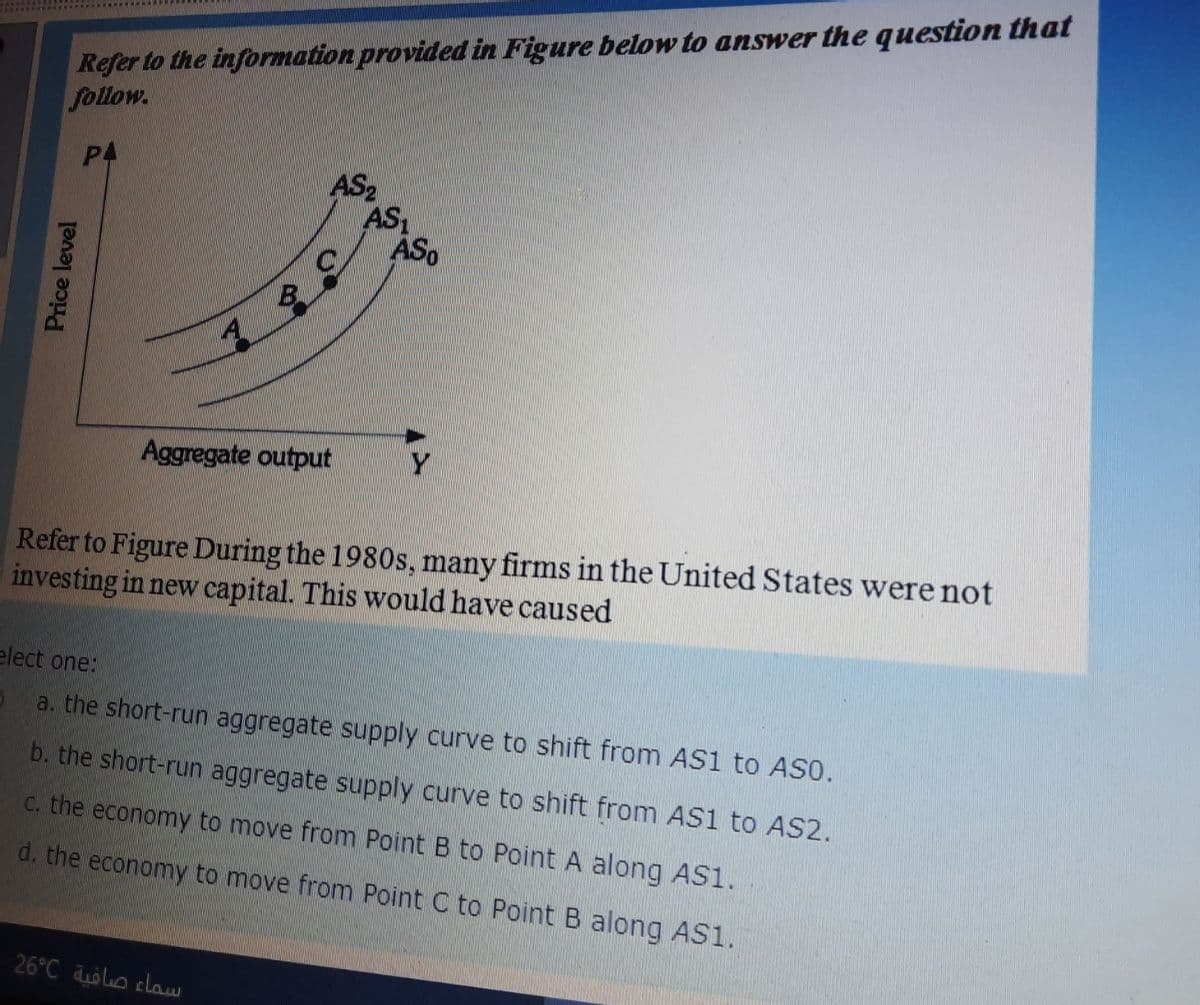 Refer to the information provided in Figure below to answer the question that
follow.
P4
AS2
AS
ASo
Aggregate output
Refer to Figure During the 1980s, many firms in the United States were not
investing in new capital. This would have caused
elect one:
a. the short-run aggregate supply curve to shift from AS1 to ASO.
b. the short-run aggregate supply curve to shift from AS1 to AS2.
C. the economy to move from Point B to Point A along ASS1.
d. the economy to move from Point C to Point B along AS1.
26°C olo claw
Price level
