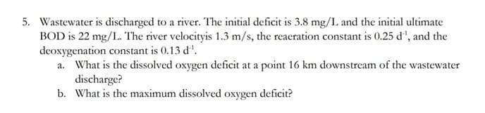 5. Wastewater is discharged to a river. The initial deficit is 3.8 mg/I. and the initial ultimate
BOD is 22 mg/L. The river velocityis 1.3 m/s, the reacration constant is 0.25 d', and the
deoxygenation constant is 0.13 d'.
a. What is the dissolved oxygen deficit at a point 16 km downstream of the wastewater
discharge?
b. What is the maximum dissolved oxygen deficit?
