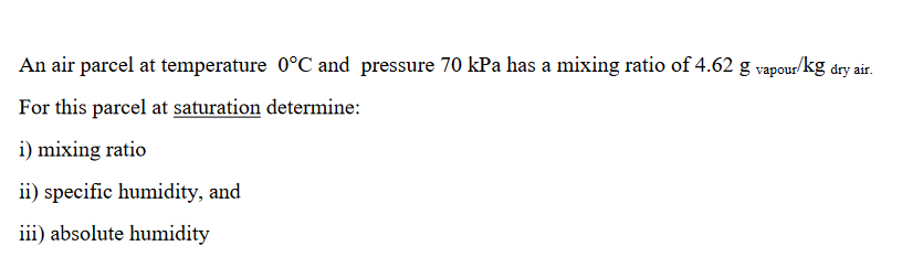 An air parcel at temperature 0°C and pressure 70 kPa has a mixing ratio of 4.62 g vapour/kg dry air.
For this parcel at saturation determine:
i) mixing ratio
ii) specific humidity, and
iii) absolute humidity
