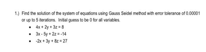 1.) Find the solution of the system of equations using Gauss Seidel method with error tolerance of 0.00001
or up to 5 iterations. Initial guess to be 0 for all variables.
• 4x + 2y + 3z = 8
• 3x - 5y + 2z = -14
• 2x + 3y + 8z = 27
