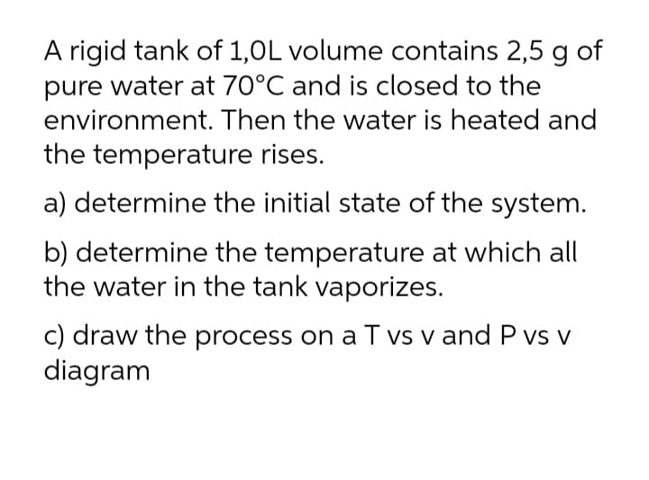 A rigid tank of 1,0L volume contains 2,5 g of
pure water at 70°C and is closed to the
environment. Then the water is heated and
the temperature rises.
a) determine the initial state of the system.
b) determine the temperature at which all
the water in the tank vaporizes.
c) draw the process on a T vs v and P vs v
diagram

