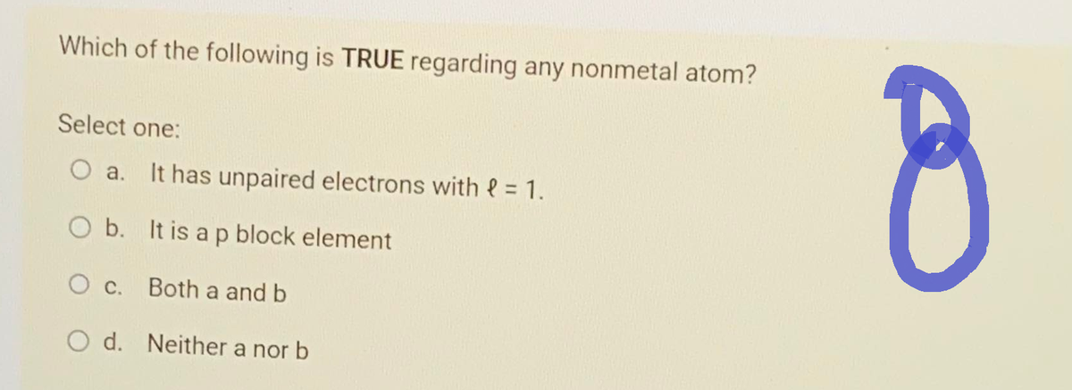 Which of the following is TRUE regarding any nonmetal atom?
Select one:
O a. It has unpaired electrons with = 1.
O b. It is a p block element
Both a and b
O c.
O d. Neither a nor b
8