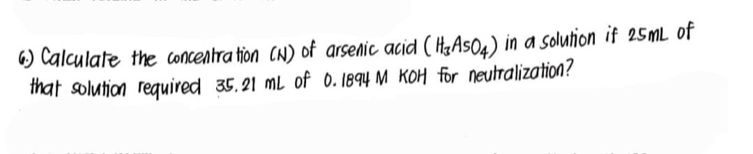 6.) Calculate the concentration (N) of arsenic acid (H3A504) in a solution if 25mL of
that solution required 35.21 mL of 0.1894 M KOH for neutralization?
