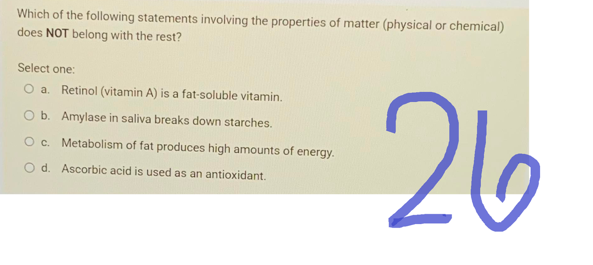 Which of the following statements involving the properties of matter (physical or chemical)
does NOT belong with the rest?
Select one:
O a. Retinol (vitamin A) is a fat-soluble vitamin.
O b. Amylase in saliva breaks down starches.
O c. Metabolism of fat produces high amounts of energy.
O d. Ascorbic acid is used as an antioxidant.
26