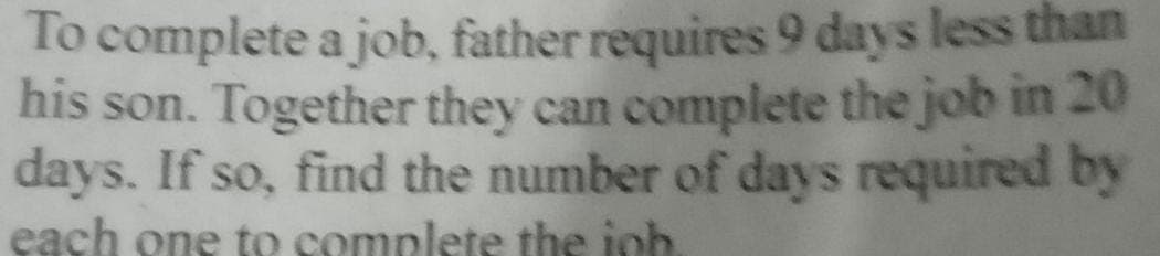To complete a job, father requires 9 days less than
his son. Together they can complete the job in 20
days. If so, find the number of days required by
each one to complete the joh.

