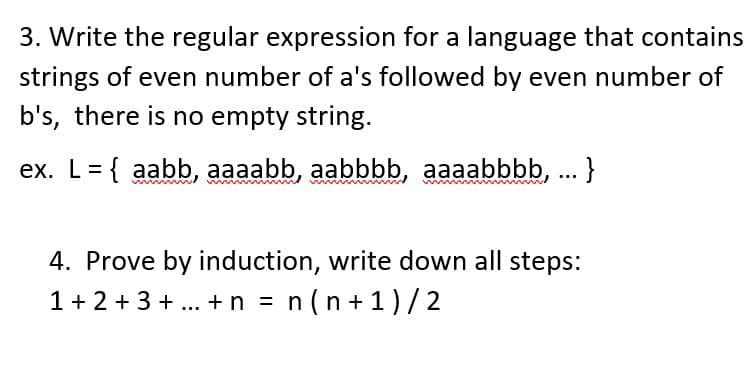 3. Write the regular expression for a language that contains
strings of even number of a's followed by even number of
b's, there is no empty string.
ex. L= { aabb, aaaabb, aabbbb, aaaabbbb, ... }
4. Prove by induction, write down all steps:
1+ 2 + 3 + ... +n = n(n + 1)/2
