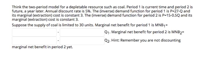 Think the two-period model for a depletable resource such as coal. Period 1 is current time and period 2 is
future, a year later. Annual discount rate is 5%. The (inverse) demand function for period 1 is P=27-Q and
its marginal (extraction) cost is constant 3. The (inverse) demand function for period 2 is P=15-0.5Q and its
marginal (extraction) cost is constant 3.
Suppose the supply of coal is limited to 30 units. Marginal net benefit for period 1 is MNB1=
Q1. Marginal net benefit for period 2 is MNB2=
Q2. Hint: Remember you are not discounting
marginal net benefit in period 2 yet.
