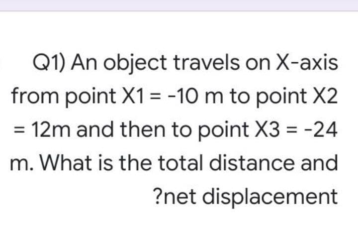 Q1) An object travels on X-axis
from point X1= -10 m to point X2
12m and then to point X3 = -24
m. What is the total distance and
?net displacement
