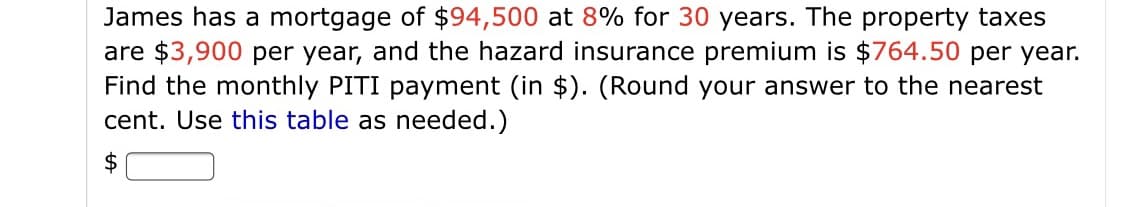 James has a mortgage of $94,500 at 8% for 30 years. The property taxes
are $3,900 per year, and the hazard insurance premium is $764.50 per year.
Find the monthly PITI payment (in $). (Round your answer to the nearest
cent. Use this table as needed.)
$4
