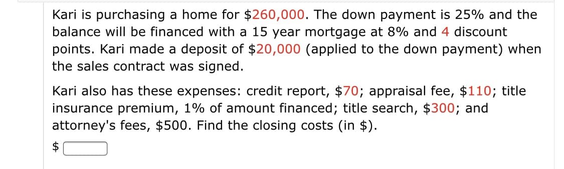 Kari is purchasing a home for $260,000. The down payment is 25% and the
balance will be financed with a 15 year mortgage at 8% and 4 discount
points. Kari made a deposit of $20,000 (applied to the down payment) when
the sales contract was signed.
Kari also has these expenses: credit report, $70; appraisal fee, $110; title
insurance premium, 1% of amount financed; title search, $300; and
attorney's fees, $500. Find the closing costs (in $).
2$
