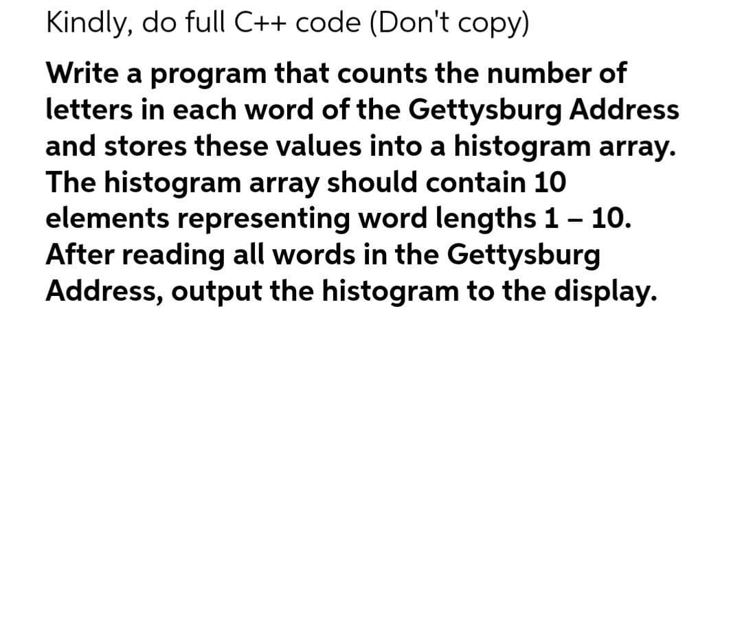 Kindly, do full C++ code (Don't copy)
Write a program that counts the number of
letters in each word of the Gettysburg Address
and stores these values into a histogram array.
The histogram array should contain 10
elements representing word lengths 1- 10.
After reading all words in the Gettysburg
Address, output the histogram to the display.

