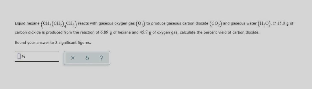 Liquid hexane (CH3(CH,)¸CH;)
reacts with gaseous oxygen gas (0,) to produce gaseous carbon dioxide (co,) and gaseous water (H,O). If 15.0 g of
carbon dioxide is produced from the reaction of 6.89 g of hexane and 45.7 g of oxygen gas, calculate the percent yield of carbon dioxide.
Round your answer to 3 significant figures.
