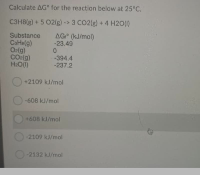 Calculate AG° for the reaction below at 25°C.
C3H8(g) + 5 02(g)-> 3 CO2(g) + 4 H2O(1)
AG (kJ/mol)
-23.49
Substance
CaHe(g)
O2(g)
CO2(g)
H2O(1)
-394.4
-237.2
+2109 kJ/mol
-608 kJ/mol
+608 kJ/mol
-2109 kJ/mol
O-2132 kJ/mol
