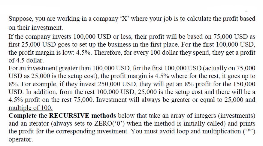 Suppose, you are working in a company 'X' where your job is to calculate the profit based
on their investment.
If the company invests 100,000 USD or less, their profit will be based on 75,000 USD as
first 25,000 USD goes to set up the business in the first place. For the first 100,000 USD,
the profit margin is low: 4.5%. Therefore, for every 100 dollar they spend, they get a profit
of 4.5 dollar.
For an investment greater than 100,000 USD, for the first 100,000 USD (actually on 75,000
USD as 25,000 is the setup cost), the profit margin is 4.5% where for the rest, it goes up to
8%. For example, if they invest 250,000 USD, they will get an 8% profit for the 150,000
USD. In addition, from the rest 100,000 USD, 25,000 is the setup cost and there will be a
4.5% profit on the rest 75,000. Investment will always be greater or equal to 25,000 and
multiple of 100.
Complete the RECURSIVE methods below that take an array of integers (investments)
and an iterator (always sets to ZERO(*0') when the method is initially called) and prints
the profit for the corresponding investment. You must avoid loop and multiplication (**')
operator.
