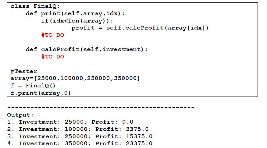 class FinalQ:
def print (self, array,idx):
if(idx<len (array)):
profit = self.calcProfit(array[idx])
#TO DO
def calcProfit(self,investment) :
#TO DO
#Tester
array=[25000,100000,250000,350000]
f = FinalQ()
f.print (array,0)
Output:
1. Investment: 25000; Profit: 0.0
2. Investment: 100000; Profit: 3375.0
3. Investment: 250000; Profit: 15375.0
4. Investment: 350000; Profit: 23375. 0
