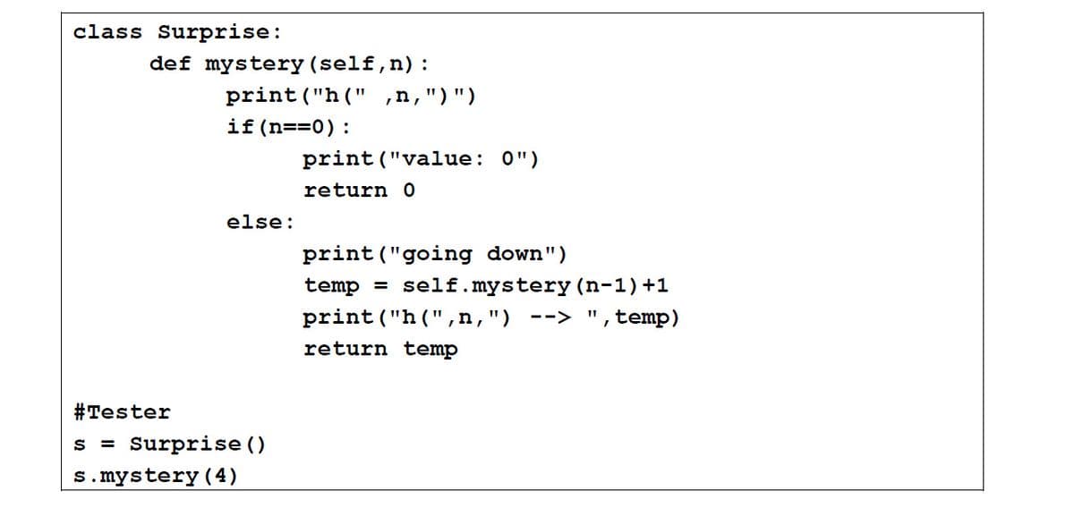 class Surprise:
def mystery (self,n):
print ("h (" ,n,")")
if (n==0):
print ("value: 0")
return 0
else:
print ("going down")
temp = self.mystery (n-1)+1
print("h(",n,")
,temp)
-->
return temp
#Tester
s = Surprise ()
s.mystery (4)
