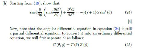 (h) Starting from (19), show that
a
sin 0-
sin ) +2 =
G
- -j(j+1)G sin? (0)
(24)
Now, note that the angular differential equation in equation (24) is still
a partial differential equation, to convert it into an ordinary differential
equation, we will first separate G as follows:
G (0, 6) = T (0) Z (4)
(25)
