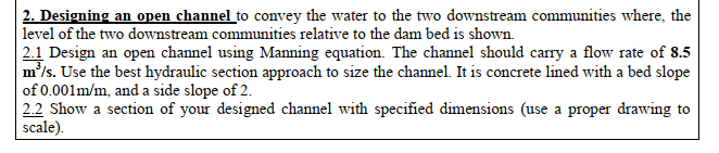 2. Designing an open channel to convey the water to the two downstream communities where, the
| level of the two downstream communities relative to the dam bed is shown.
Design an open channel using Manning equation. The channel should carry a flow rate of 8.5
2.1
m'/s. Use the best hydraulic section approach to size the channel. It is concrete lined with a bed slope
of 0.001m/m, and a side slope of 2.
2.2 Show a section of your designed channel with specified dimensions (use a proper drawing to
scale).
