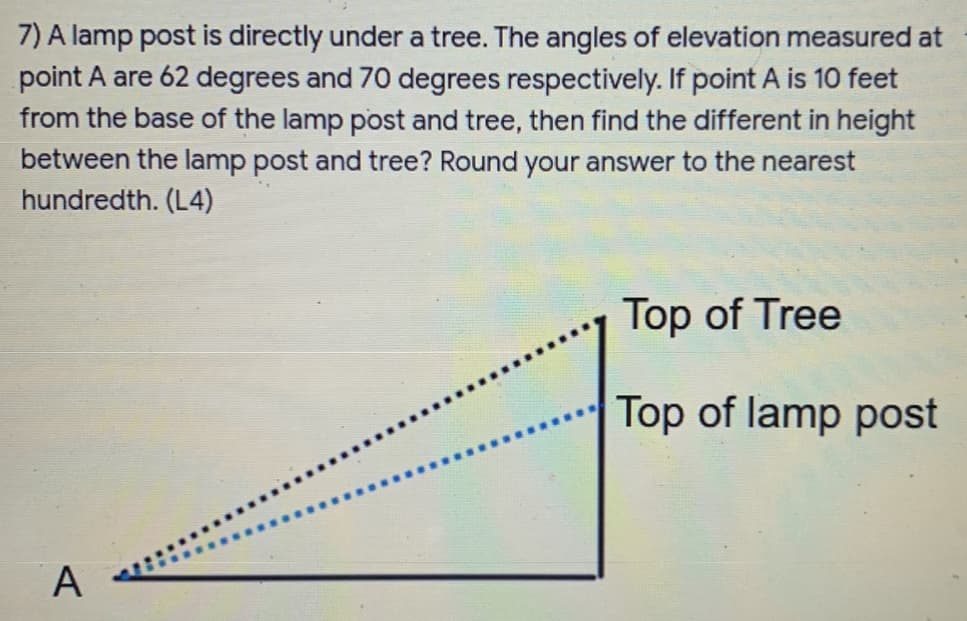 7) A lamp post is directly under a tree. The angles of elevation measured at
point A are 62 degrees and 70 degrees respectively. If point A is 10 feet
from the base of the lamp post and tree, then find the different in height
between the lamp post and tree? Round your answer to the nearest
hundredth. (L4)
Top of Tree
Top of lamp post
A

