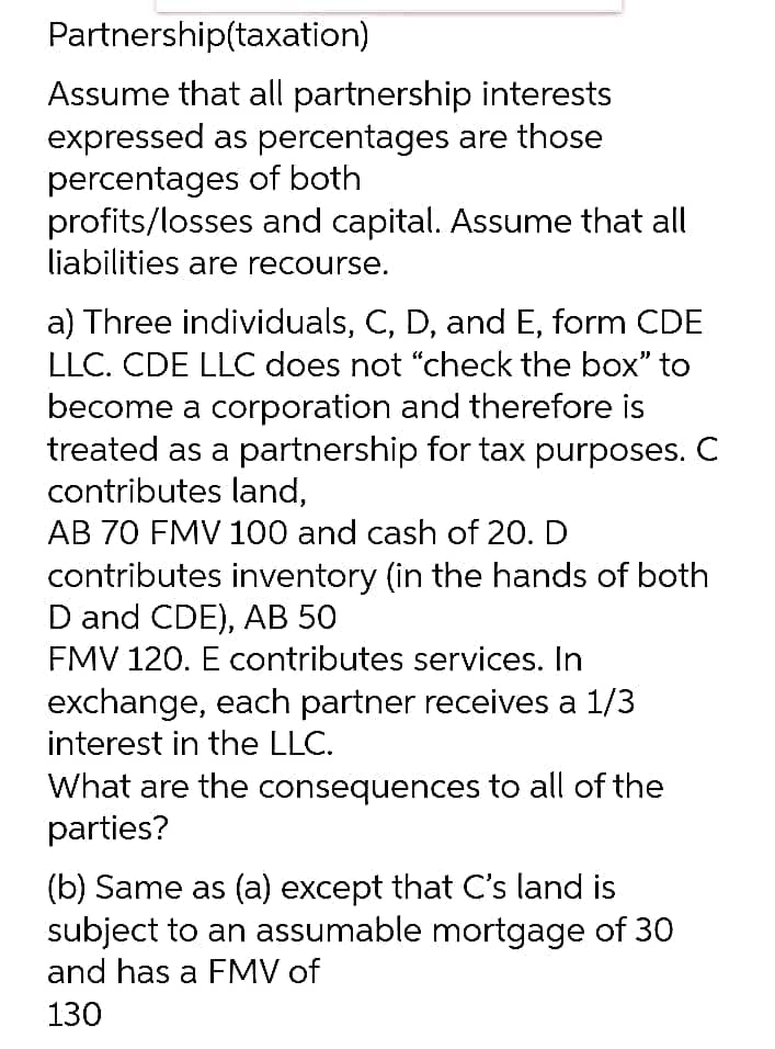 Partnership(taxation)
Assume that all partnership interests
expressed as percentages are those
percentages of both
profits/losses and capital. Assume that all
liabilities are recourse.
a) Three individuals, C, D, and E, form CDE
LLC. CDE LLC does not "check the box" to
become a corporation and therefore is
treated as a partnership for tax purposes. C
contributes land,
AB 70 FMV 100 and cash of 20. D
contributes inventory (in the hands of both
D and CDE), AB 50
FMV 120. E contributes services. In
exchange, each partner receives a 1/3
interest in the LLC.
What are the consequences to all of the
parties?
(b) Same as (a) except that C's land is
subject to an assumable mortgage of 30
and has a FMV of
130
