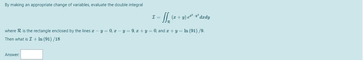 By making an appropriate change of variables, evaluate the double integral
I =
II, (z + y) e* v* dzdy
R.
where R is the rectangle enclosed by the lines x - y = 0, x – y= 9, x + y = 0, and x + y = In (91) /9.
Then what is I + In (91) /18
Answer:
