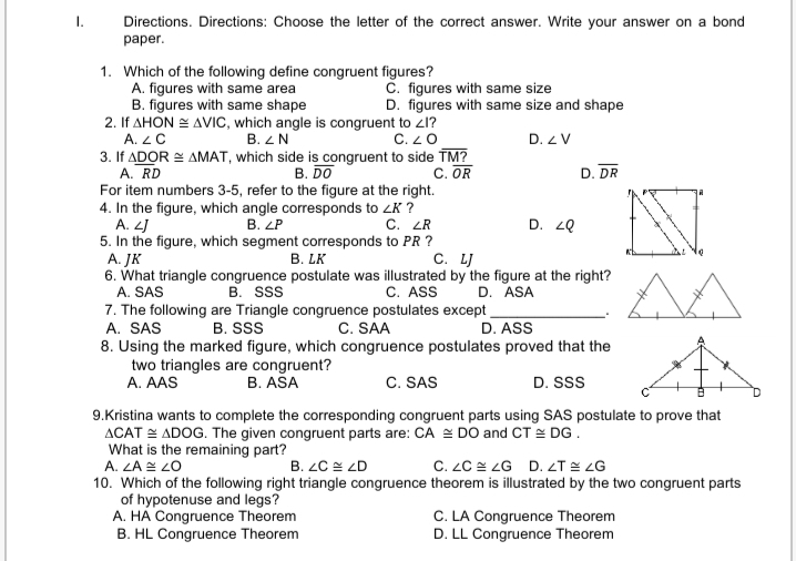 I.
Directions. Directions: Choose the letter of the correct answer. Write your answer on a bond
раper.
1. Which of the following define congruent figures?
A. figures with same area
B. figures with same shape
2. If AHON = AVIC, which angle is congruent to z1?
A. ZC
C. figures with same size
D. figures with same size and shape
B. ZN
C. 20
D. Z V
3. If ADOR = AMAT, which side is congruent to side TM?
A. RD
For item numbers 3-5, refer to the figure at the right.
4. In the figure, which angle corresponds to ZK ?
A. 2J
5. In the figure, which segment corresponds to PR ?
A. JK
6. What triangle congruence postulate was illustrated by the figure at the right?
A. SAS
В. DO
C. OR
D. DR
В. LP
C. LR
D. 20
B. LK
С. L
D. ASA
7. The following are Triangle congruence postulates except
D. ASS
B. Sss
C. ASS
A. SAS
B. SS
C. SAA
8. Using the marked figure, which congruence postulates proved that the
two triangles are congruent?
A. AAS
B. ASA
C. SAS
D. SS
9.Kristina wants to complete the corresponding congruent parts using SAS postulate to prove that
ACAT = ADOG. The given congruent parts are: CA = DO and CT = DG.
What is the remaining part?
A. LA E 2O
B. ZC = ZD
C. ZC = ZG D. LT E ZG
10. Which of the following right triangle congruence theorem is illustrated by the two congruent parts
of hypotenuse and legs?
A. HA Congruence Theorem
B. HL Congruence Theorem
C. LA Congruence Theorem
D. LL Congruence Theorem
