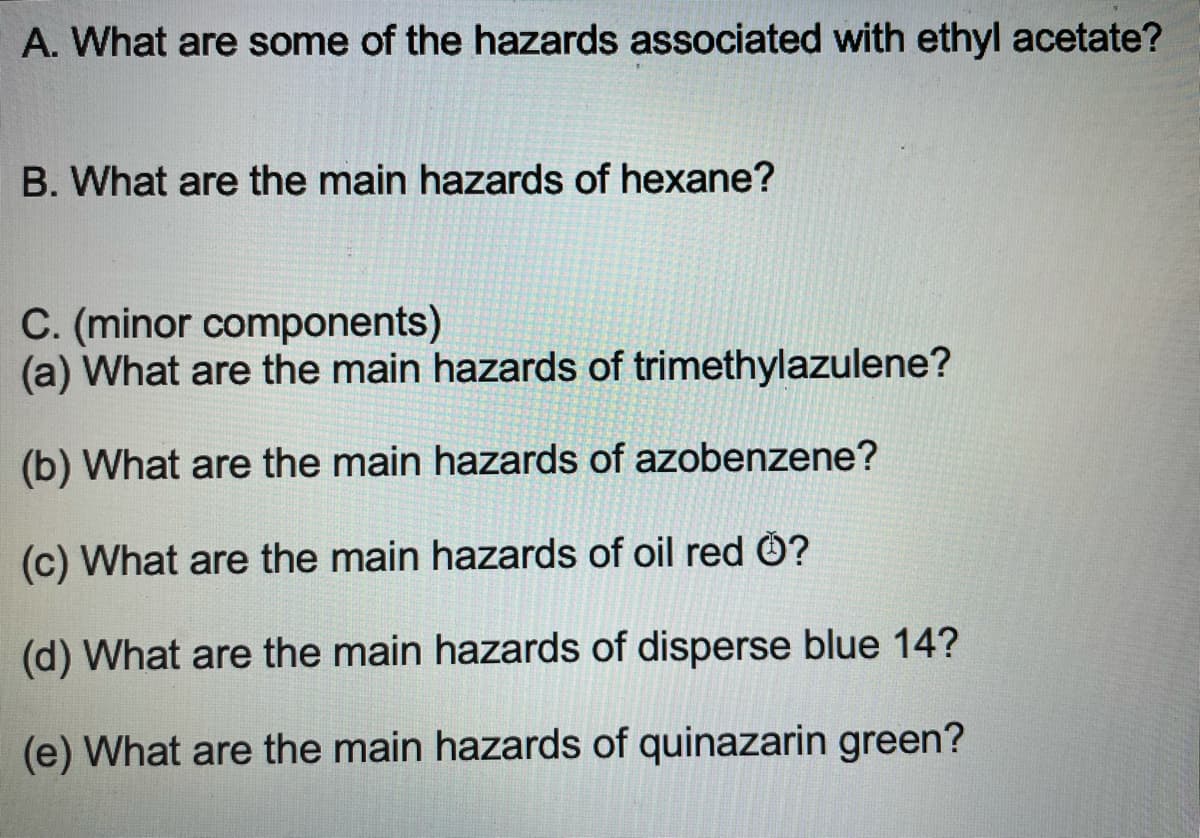 A. What are some of the hazards associated with ethyl acetate?
B. What are the main hazards of hexane?
C. (minor components)
(a) What are the main hazards of trimethylazulene?
(b) What are the main hazards of azobenzene?
(c) What are the main hazards of oil red Ö?
(d) What are the main hazards of disperse blue 14?
(e) What are the main hazards of quinazarin green?
