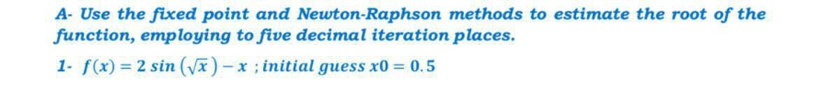 A- Use the fixed point and Newton-Raphson methods to estimate the root of the
function, employing to five decimal iteration places.
1- f(x) = 2 sin (Vx)- x; initial guess x0 = 0.5
