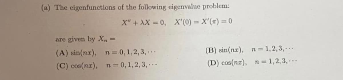 (a) The eigenfunctions of the following eigenvalue problem:
X" + AX = 0, X'(0) = X'(#) = 0
%3D
are given by X, =
(A) sin(nz), n= 0, 1, 2, 3, .
(C) cos(nz), n = 0, 1,2,3, ..
(B) sin(nz), n= 1,2,3,..
(D) cos(nz), n = 1,2,3, .
