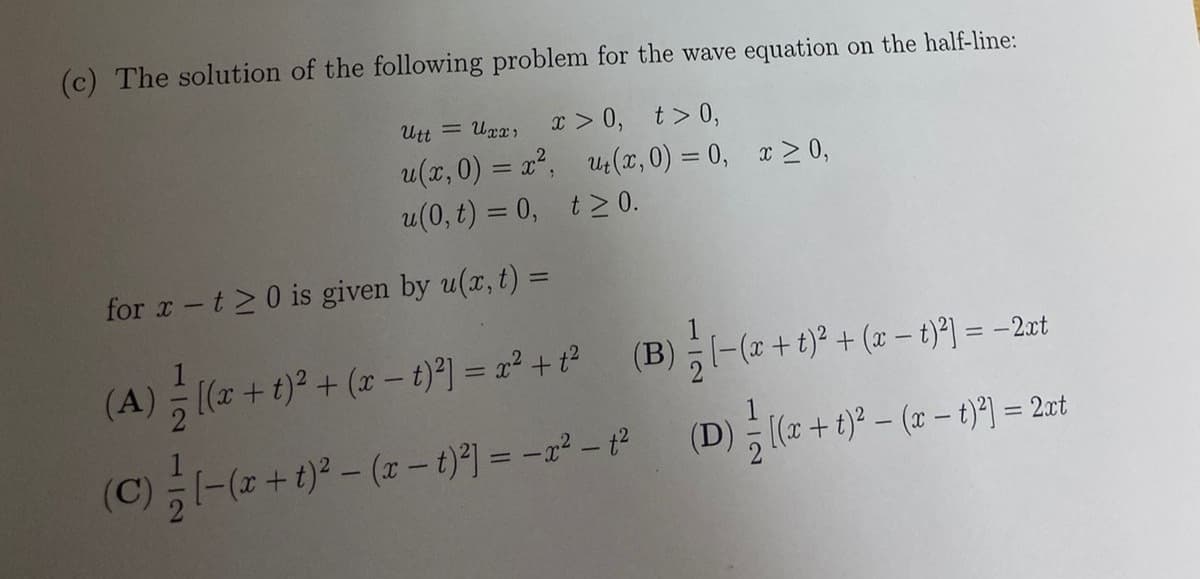 (c) The solution of the following problem for the wave equation on the half-line:
x > 0, t> 0,
u(x,0) = x, u(x, 0) = 0, x> 0,
u(0, t) = 0, t> 0.
Utt = Urx,
%3D
for x-t>0 is given by u(x, t) =
(A) 히(z + t)2 + (2-1)2 = 22 + P
(B)하-(z +t)2 + (2-기 = -2t
(C)-(z+ t)* - ( - 1}1 = -r² - (D)( +)p - (2 - t)9] = 2xt
