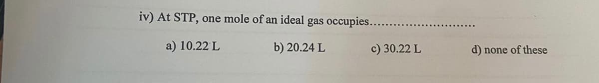 iv) At STP, one mole of an ideal gas occupies....
a) 10.22 L
b) 20.24 L
c) 30.22 L
d)
none of these
