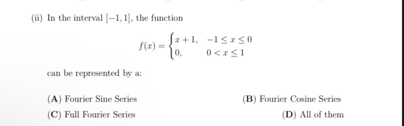 (ii) In the interval [–1, 1], the function
Sr+1, -1<x <0
10,
f(x) =
0 < x <1
can be represented by a:
(A) Fourier Sine Series
(B) Fourier Cosine Series
(C) Full Fourier Series
(D) All of them
